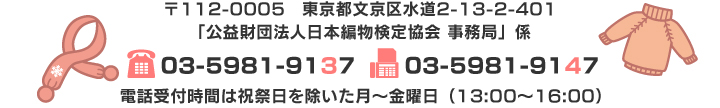 〒112-0005　東京都文京区水道2-13-2-401 「公益財団法人日本編物検定協会 事務局」係 TEL：03-5981-9137　FAX：03-5981-9147